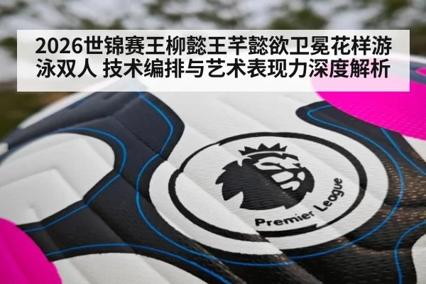 2026世锦赛王柳懿王芊懿欲卫冕花样游泳双人 技术编排与艺术表现力深度解析