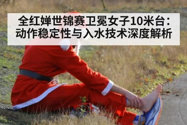 全红婵世锦赛卫冕女子10米台：动作稳定性与入水技术深度解析